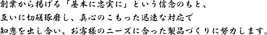 わたしたちはお互いに切磋琢磨し、
            真心のこもった迅速な対応で、より良質の製品を製作する努力をし、その結果として、労働条件・環境が改善され
            全従業員とその家族が、『幸せ・ゆとり・楽しさを実感できる』会社を目指します。